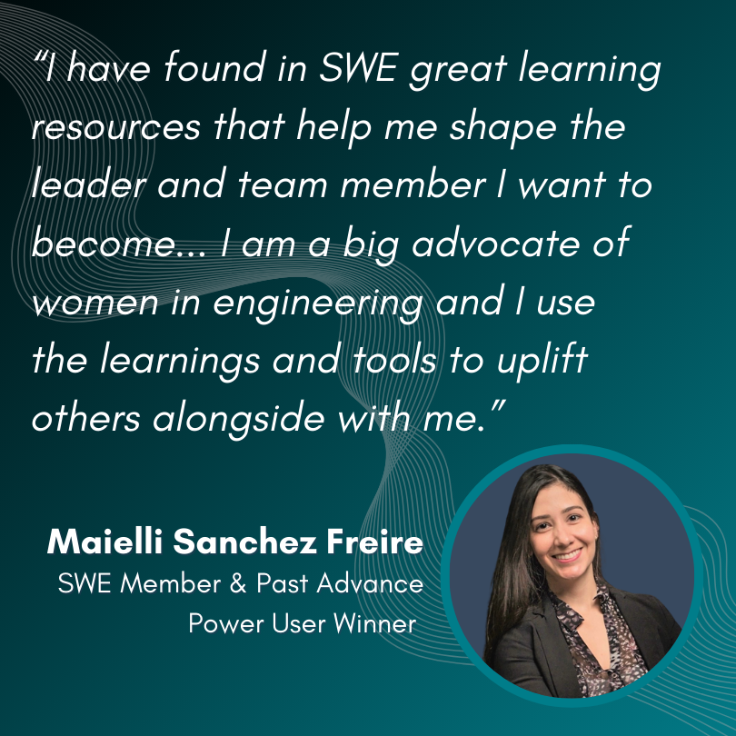 “I have found in SWE great learning resources that help me shape the leader and team member I want to become... I am a big advocate of women in engineering and I use the learnings and tools to uplift others alongside with me.” -Maielli Sanchez Freire, SWE Member & Past Advance Power User Winner